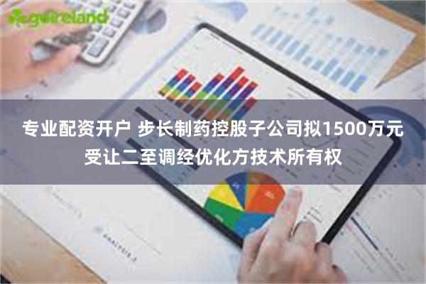 专业配资开户 步长制药控股子公司拟1500万元受让二至调经优化方技术所有权
