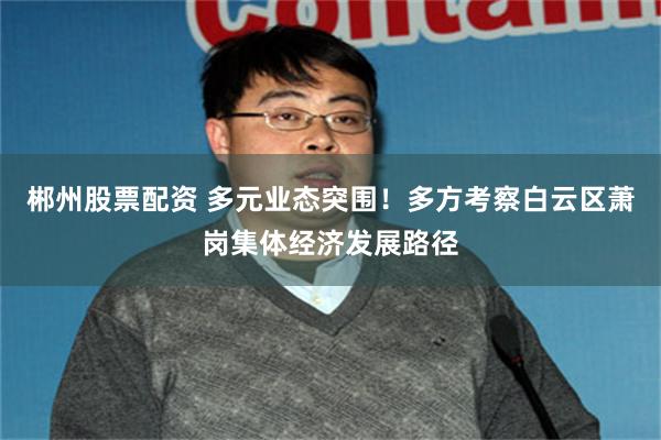 郴州股票配资 多元业态突围！多方考察白云区萧岗集体经济发展路径