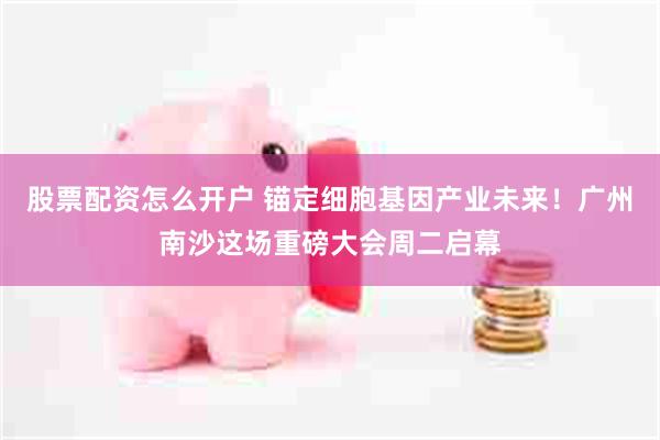 股票配资怎么开户 锚定细胞基因产业未来！广州南沙这场重磅大会周二启幕