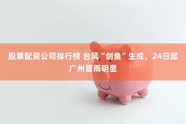 股票配资公司排行榜 台风“剑鱼”生成，24日起广州雷雨明显
