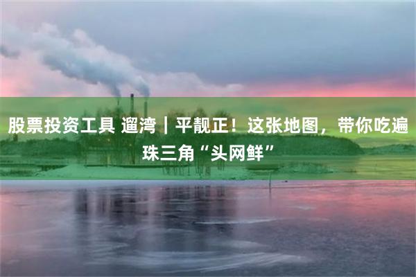 股票投资工具 遛湾｜平靓正！这张地图，带你吃遍珠三角“头网鲜”