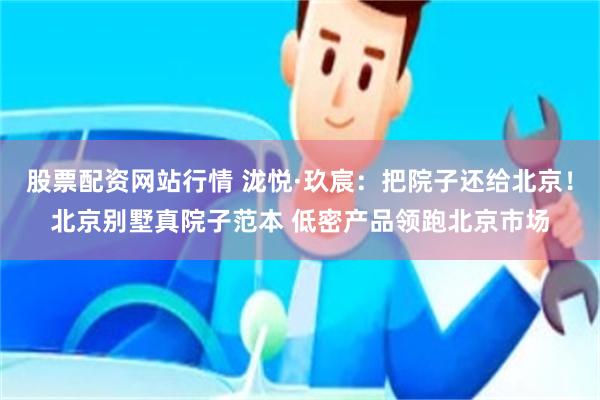 股票配资网站行情 泷悦·玖宸：把院子还给北京！北京别墅真院子范本 低密产品领跑北京市场