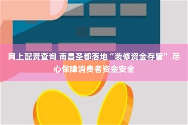 网上配资查询 南昌圣都落地“装修资金存管” 尽心保障消费者资金安全