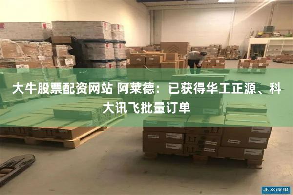 大牛股票配资网站 阿莱德：已获得华工正源、科大讯飞批量订单