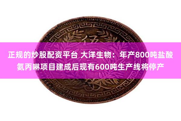 正规的炒股配资平台 大洋生物：年产800吨盐酸氨丙啉项目建成后现有600吨生产线将停产