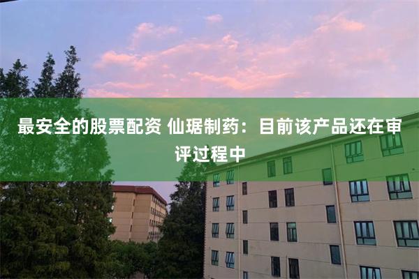 最安全的股票配资 仙琚制药：目前该产品还在审评过程中