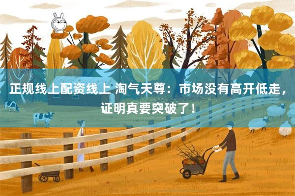 正规线上配资线上 淘气天尊:市场没有高开低走,证明真要突破了!