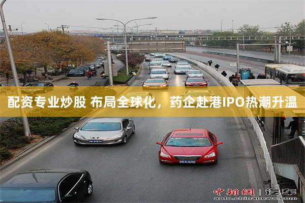 配资专业炒股 布局全球化，药企赴港IPO热潮升温