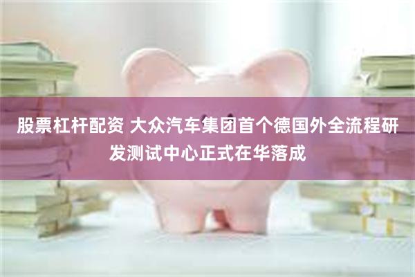 股票杠杆配资 大众汽车集团首个德国外全流程研发测试中心正式在华落成