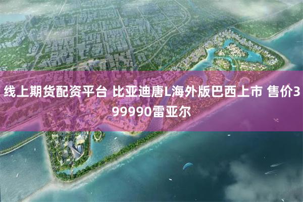 线上期货配资平台 比亚迪唐L海外版巴西上市 售价399990雷亚尔