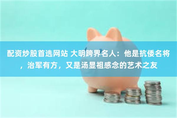 配资炒股首选网站 大明跨界名人：他是抗倭名将，治军有方，又是汤显祖感念的艺术之友