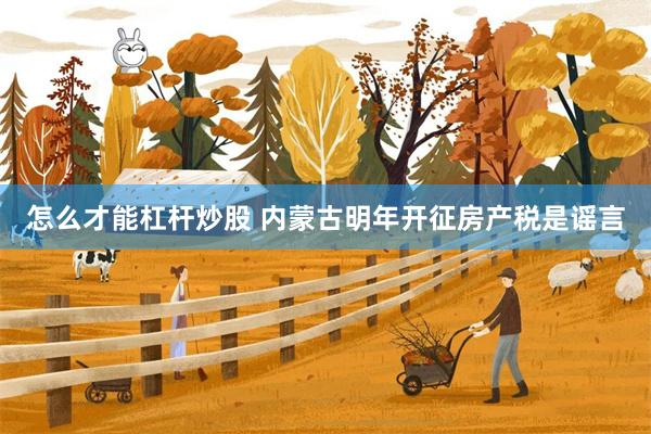 怎么才能杠杆炒股 内蒙古明年开征房产税是谣言