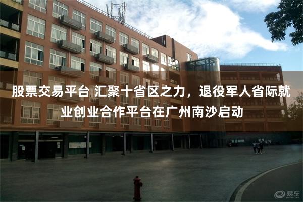 股票交易平台 汇聚十省区之力,退役军人省际就业创业合作平台在广州南沙启动