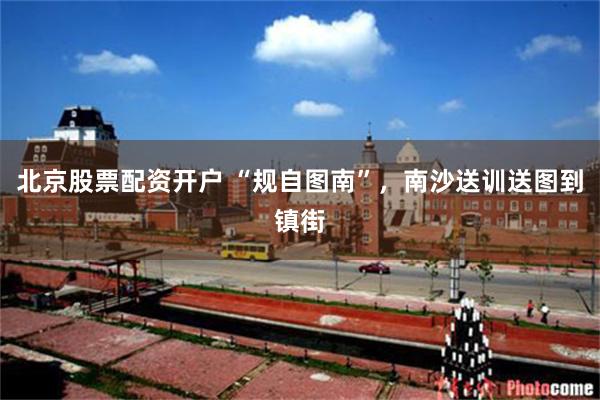 北京股票配资开户 “规自图南”,南沙送训送图到镇街