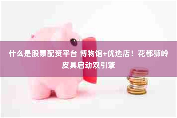什么是股票配资平台 博物馆+优选店！花都狮岭皮具启动双引擎