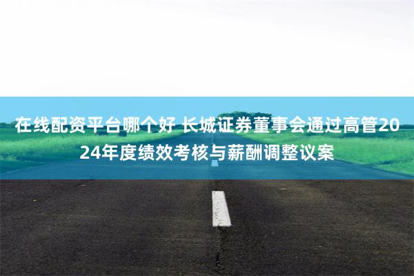 在线配资平台哪个好 长城证券董事会通过高管2024年度绩效考核与薪酬调整议案