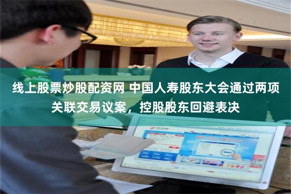 线上股票炒股配资网 中国人寿股东大会通过两项关联交易议案，控股股东回避表决