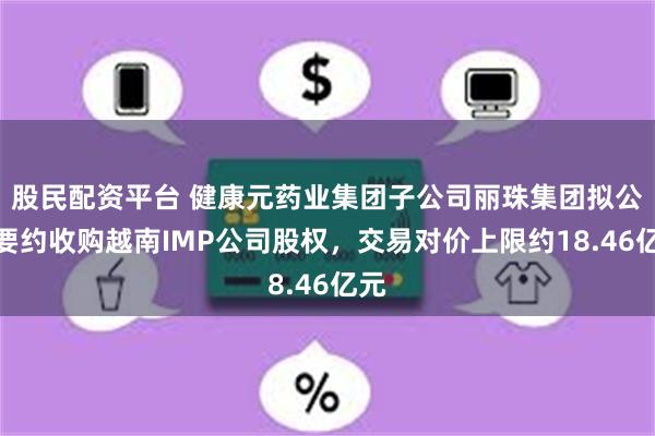 股民配资平台 健康元药业集团子公司丽珠集团拟公开要约收购越南IMP公司股权,交易对价上限约18.46亿元