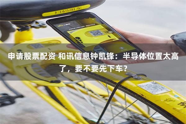 申请股票配资 和讯信息钟凯锋：半导体位置太高了，要不要先下车？