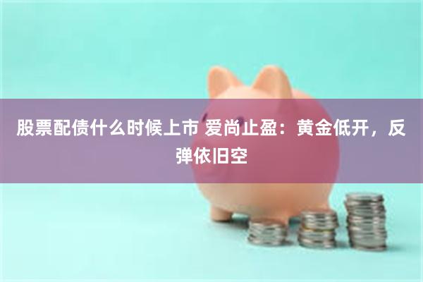 股票配债什么时候上市 爱尚止盈:黄金低开,反弹依旧空