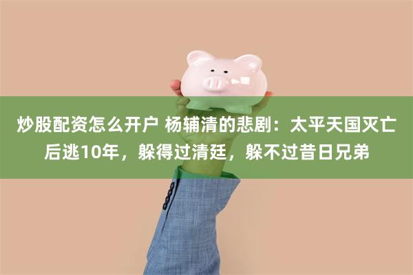 炒股配资怎么开户 杨辅清的悲剧：太平天国灭亡后逃10年，躲得过清廷，躲不过昔日兄弟
