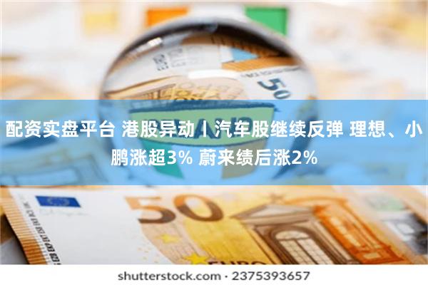 配资实盘平台 港股异动丨汽车股继续反弹 理想、小鹏涨超3% 蔚来绩后涨2%