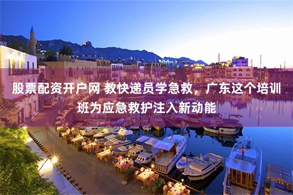 股票配资开户网 教快递员学急救,广东这个培训班为应急救护注入新动能
