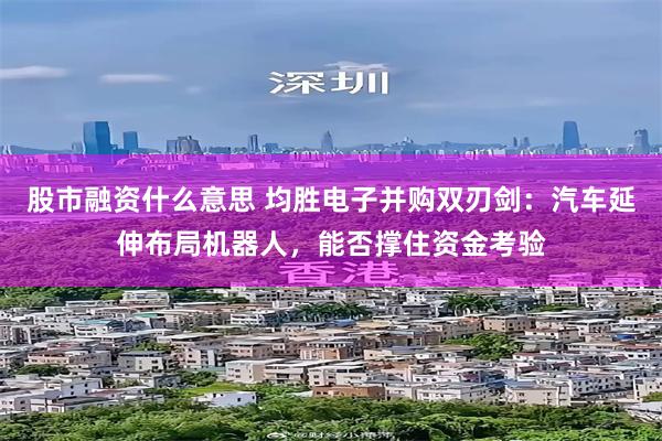 股市融资什么意思 均胜电子并购双刃剑：汽车延伸布局机器人，能否撑住资金考验