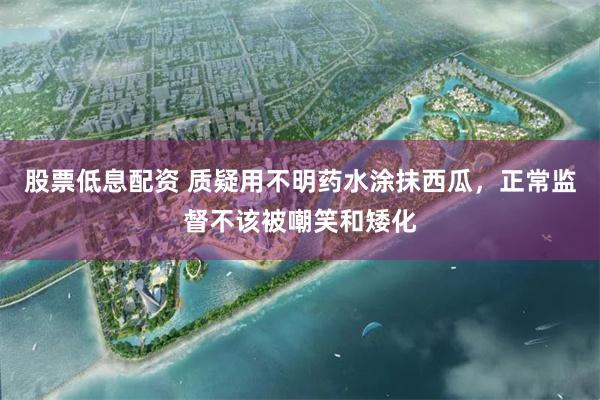 股票低息配资 质疑用不明药水涂抹西瓜，正常监督不该被嘲笑和矮化