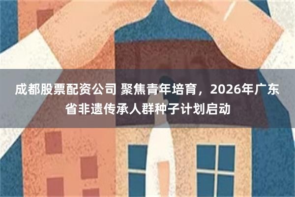 成都股票配资公司 聚焦青年培育，2026年广东省非遗传承人群种子计划启动