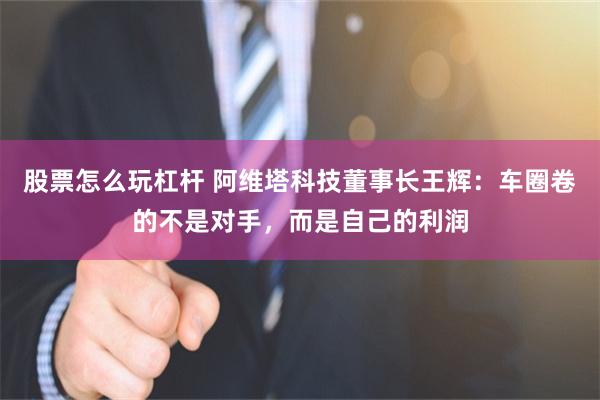 股票怎么玩杠杆 阿维塔科技董事长王辉：车圈卷的不是对手，而是自己的利润
