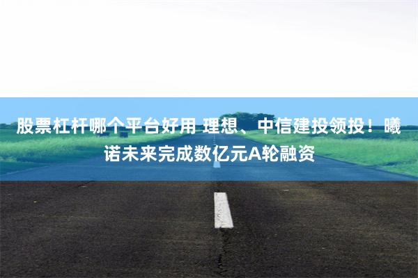 股票杠杆哪个平台好用 理想、中信建投领投！曦诺未来完成数亿元A轮融资