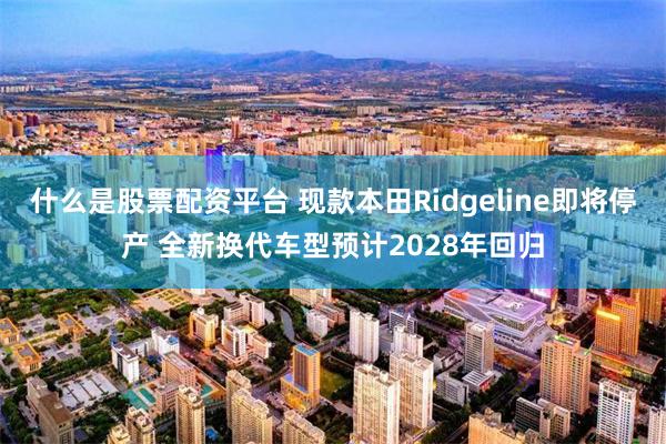 什么是股票配资平台 现款本田Ridgeline即将停产 全新换代车型预计2028年回归