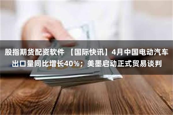 股指期货配资软件 【国际快讯】4月中国电动汽车出口量同比增长40%；美墨启动正式贸易谈判
