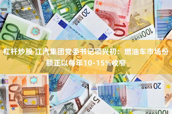 杠杆炒股 江汽集团党委书记项兴初：燃油车市场份额正以每年10-15%收窄