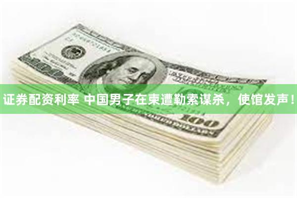证券配资利率 中国男子在柬遭勒索谋杀,使馆发声!