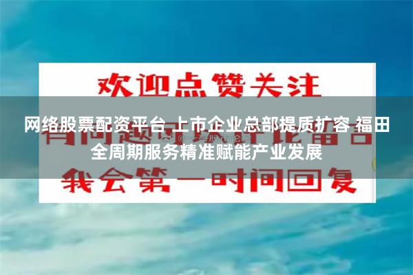 网络股票配资平台 上市企业总部提质扩容 福田全周期服务精准赋能产业发展