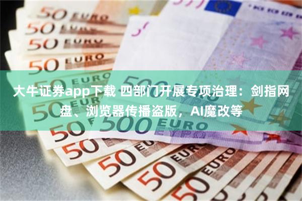 大牛证券app下载 四部门开展专项治理：剑指网盘、浏览器传播盗版，AI魔改等