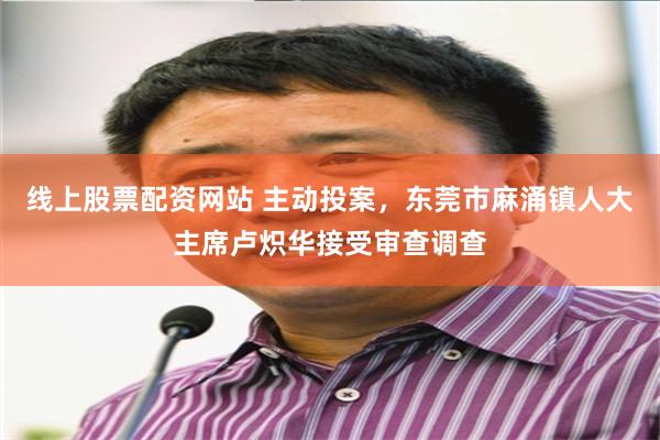 线上股票配资网站 主动投案，东莞市麻涌镇人大主席卢炽华接受审查调查