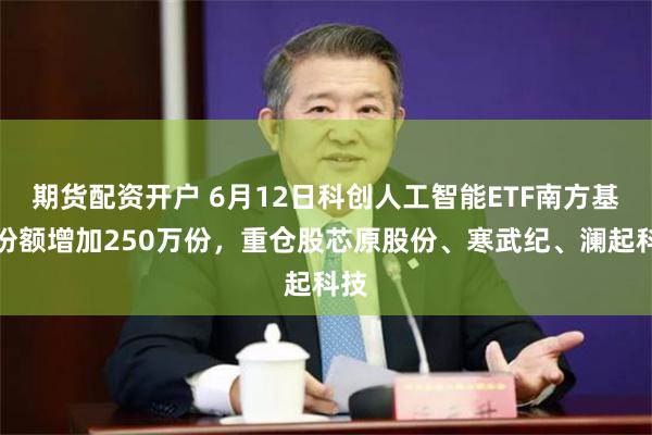 期货配资开户 6月12日科创人工智能ETF南方基金份额增加250万份,重仓股芯原股份、寒武纪、澜起科技