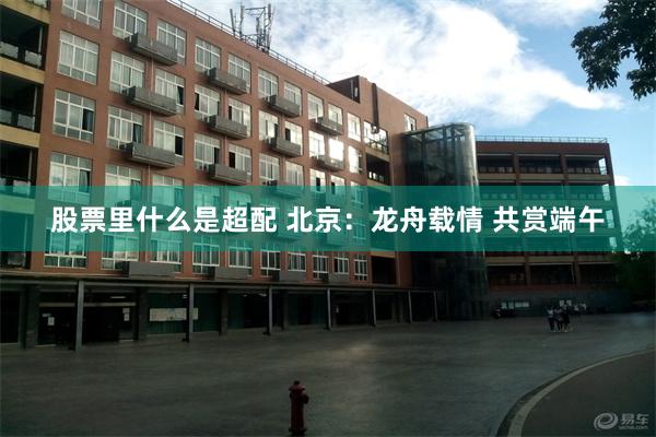 股票里什么是超配 北京：龙舟载情 共赏端午