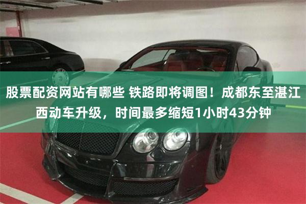 股票配资网站有哪些 铁路即将调图！成都东至湛江西动车升级，时间最多缩短1小时43分钟