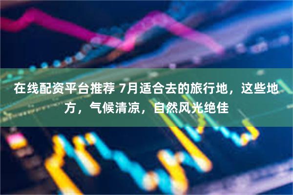 在线配资平台推荐 7月适合去的旅行地，这些地方，气候清凉，自然风光绝佳