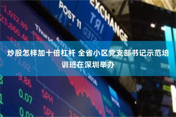 炒股怎样加十倍杠杆 全省小区党支部书记示范培训班在深圳举办