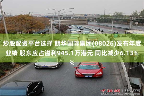 炒股配资平台选择 朗华国际集团(08026)发布年度业绩 股东应占溢利945.1万港元 同比减少6.13%
