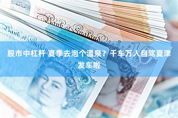股市中杠杆 夏季去泡个温泉？千车万人自驾夏津发车啦