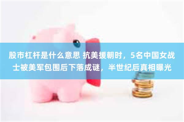股市杠杆是什么意思 抗美援朝时,5名中国女战士被美军包围后下落成谜,半世纪后真相曝光