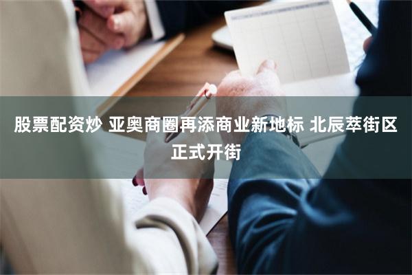 股票配资炒 亚奥商圈再添商业新地标 北辰萃街区正式开街