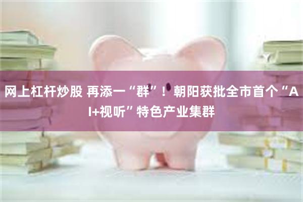 网上杠杆炒股 再添一“群”!朝阳获批全市首个“AI+视听”特色产业集群