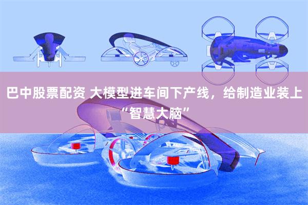 巴中股票配资 大模型进车间下产线，给制造业装上“智慧大脑”